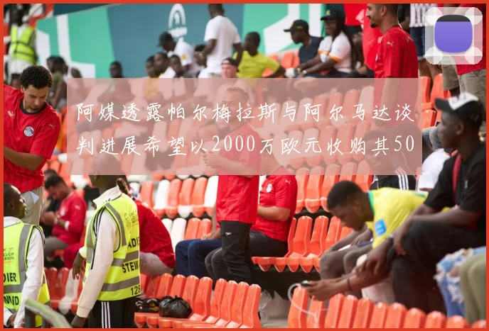 阿媒透露帕尔梅拉斯与阿尔马达谈判进展希望以2000万欧元收购其50所有权