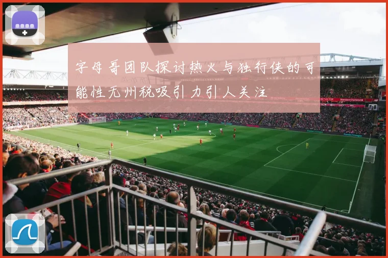 字母哥团队探讨热火与独行侠的可能性无州税吸引力引人关注