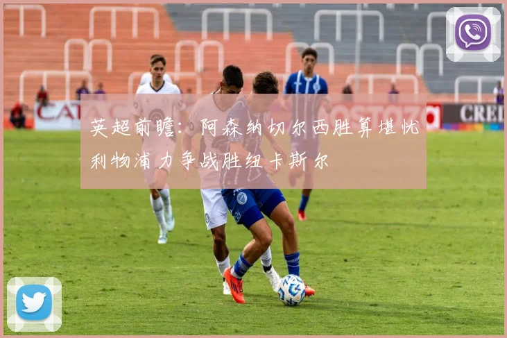 英超前瞻：阿森纳切尔西胜算堪忧利物浦力争战胜纽卡斯尔