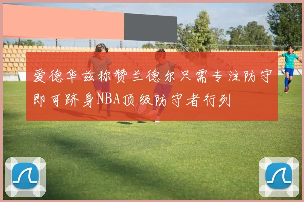 爱德华兹称赞兰德尔只需专注防守即可跻身NBA顶级防守者行列