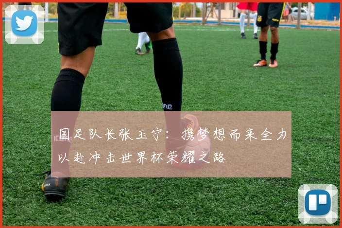 国足队长张玉宁：携梦想而来全力以赴冲击世界杯荣耀之路