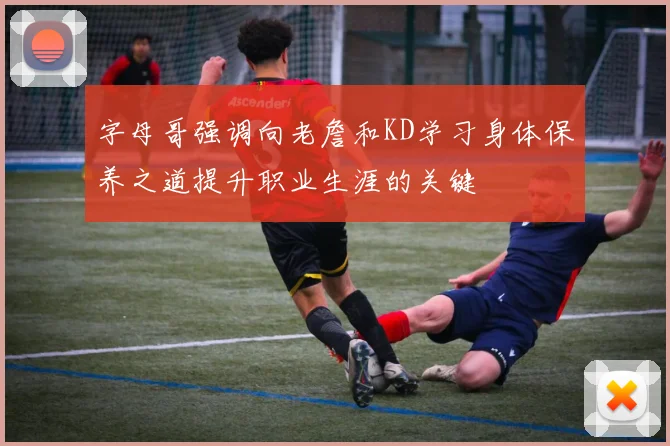 字母哥强调向老詹和KD学习身体保养之道提升职业生涯的关键