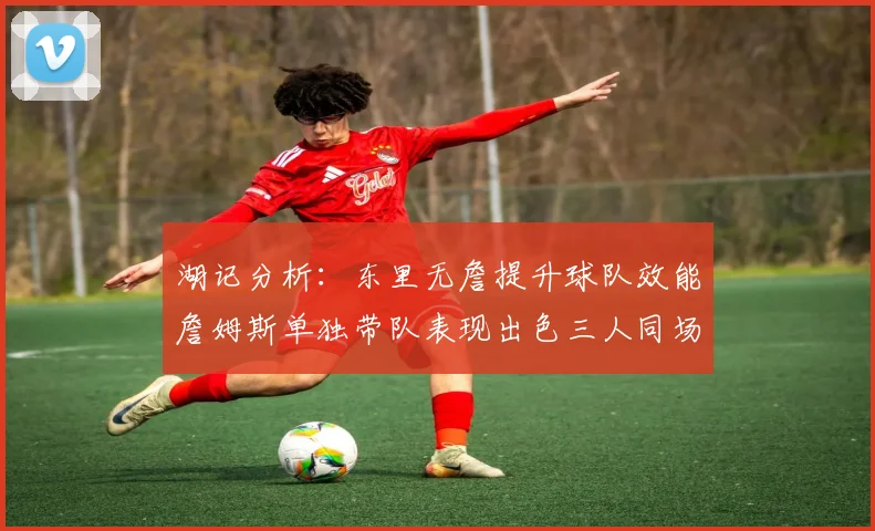 湖记分析：东里无詹提升球队效能詹姆斯单独带队表现出色三人同场反而下滑