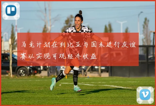 马竞计划在利比亚与国米进行友谊赛以实现可观经济收益