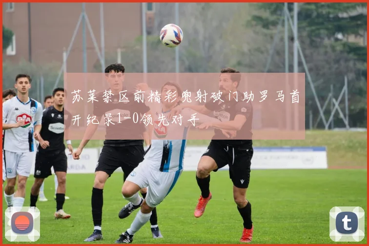 苏莱禁区前精彩兜射破门助罗马首开纪录1-0领先对手