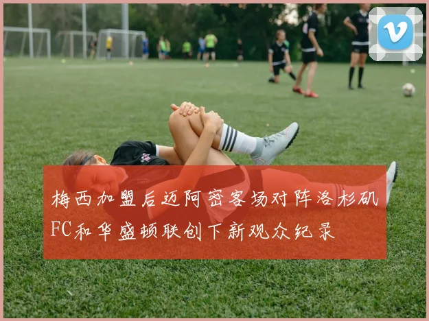 梅西加盟后迈阿密客场对阵洛杉矶FC和华盛顿联创下新观众纪录