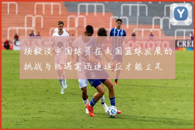 杨毅谈中国球员在美国篮球发展的挑战与机遇需迅速适应才能立足