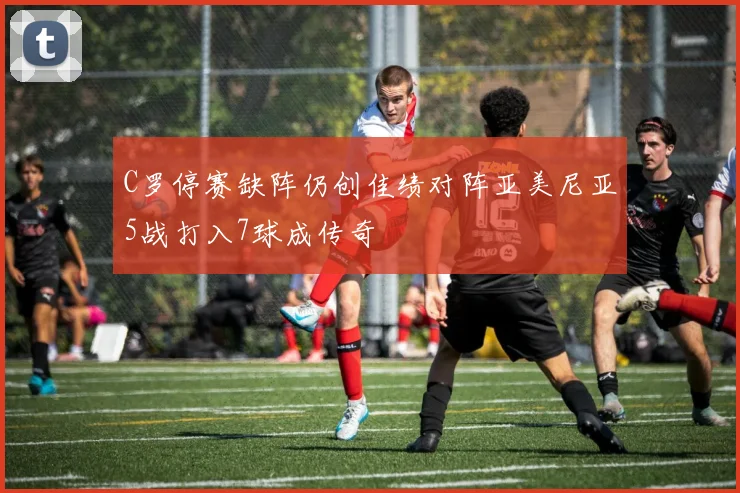 C罗停赛缺阵仍创佳绩对阵亚美尼亚5战打入7球成传奇