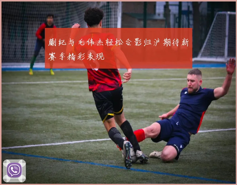 蒯纪与毛伟杰轻松合影归沪期待新赛季精彩表现