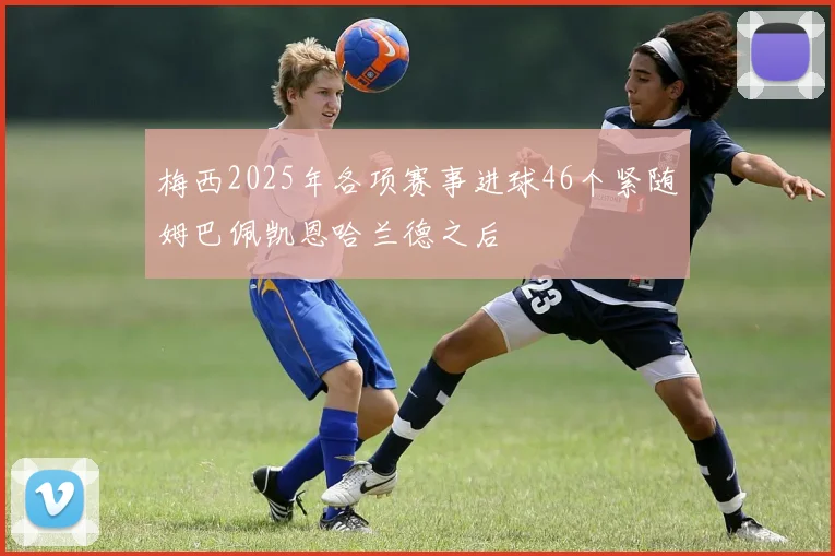 梅西2025年各项赛事进球46个紧随姆巴佩凯恩哈兰德之后