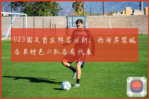 U23国足首发阵容分析：西海岸蓉城各具特色六队各有代表