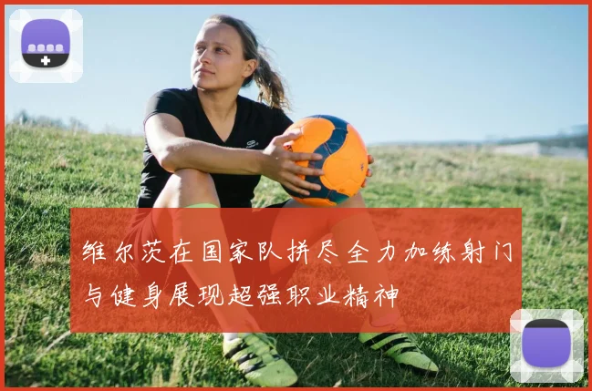 维尔茨在国家队拼尽全力加练射门与健身展现超强职业精神