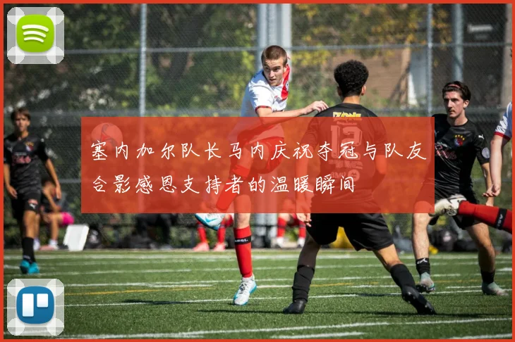 塞内加尔队长马内庆祝夺冠与队友合影感恩支持者的温暖瞬间