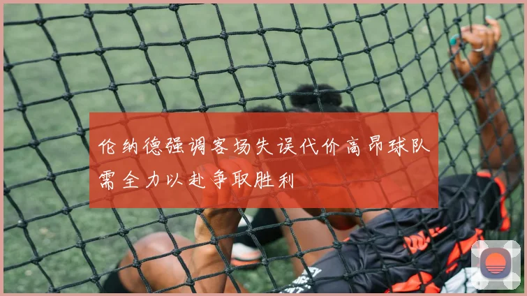 伦纳德强调客场失误代价高昂球队需全力以赴争取胜利