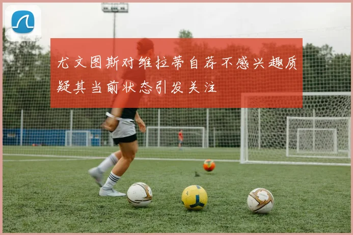 尤文图斯对维拉蒂自荐不感兴趣质疑其当前状态引发关注