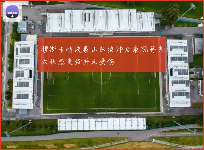 穆斯卡特谈泰山队换帅后表现蒋光太状态良好并未受伤