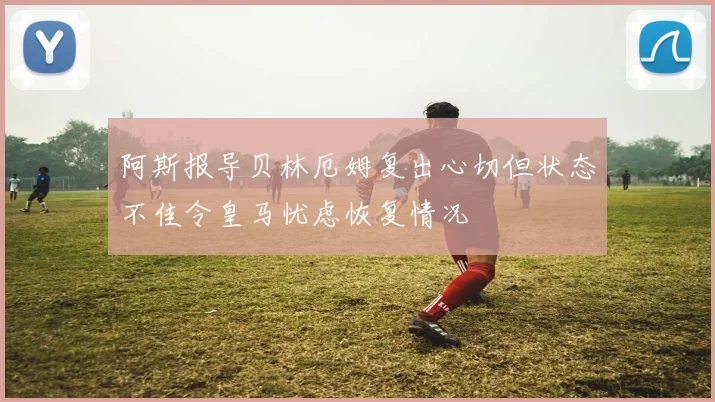 阿斯报导贝林厄姆复出心切但状态不佳令皇马忧虑恢复情况