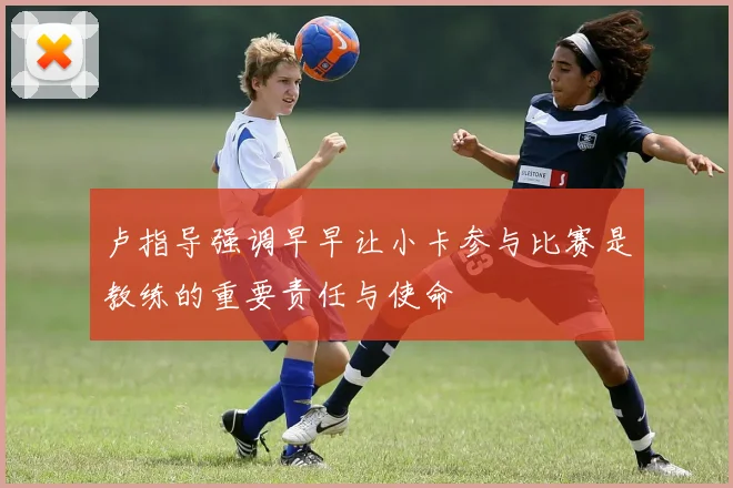卢指导强调早早让小卡参与比赛是教练的重要责任与使命
