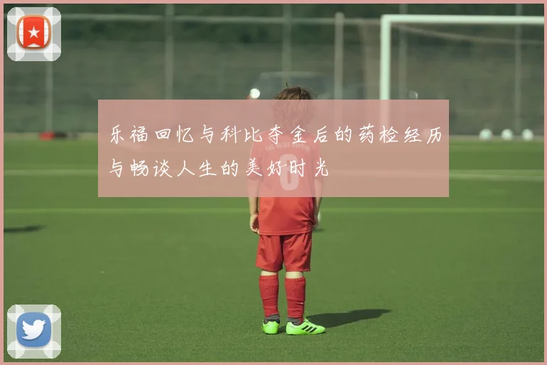 乐福回忆与科比夺金后的药检经历与畅谈人生的美好时光