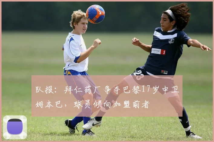 队报：拜仁药厂争夺巴黎17岁中卫姆本巴，球员倾向加盟前者