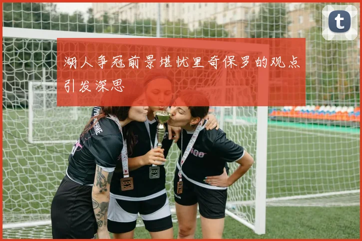 湖人争冠前景堪忧里奇保罗的观点引发深思