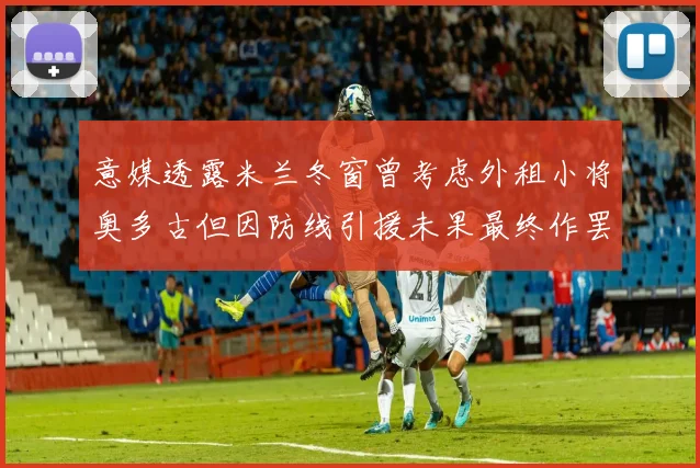 意媒透露米兰冬窗曾考虑外租小将奥多古但因防线引援未果最终作罢