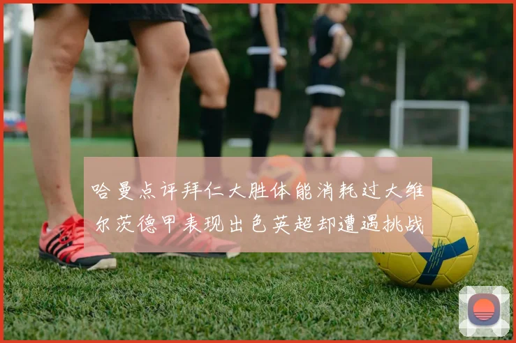 哈曼点评拜仁大胜体能消耗过大维尔茨德甲表现出色英超却遭遇挑战