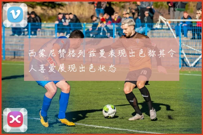 西蒙尼赞格列兹曼表现出色称其令人喜爱展现出色状态