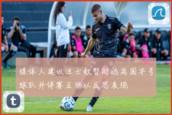 媒体人建议汪士钦暂时远离国字号球队并停赛五场以反思表现