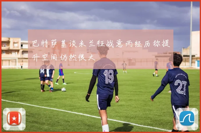 巴特萨基谈米兰征战意丙经历称提升空间仍然很大