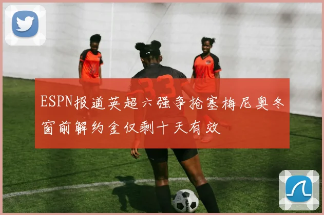 ESPN报道英超六强争抢塞梅尼奥冬窗前解约金仅剩十天有效