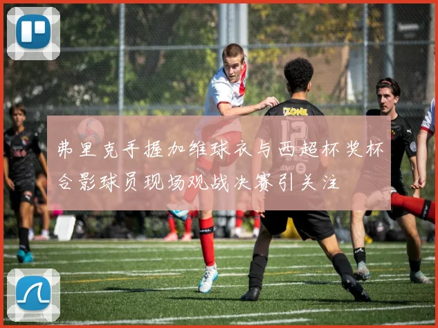 弗里克手握加维球衣与西超杯奖杯合影球员现场观战决赛引关注