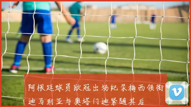 阿根廷球员欧冠出场纪录梅西领衔迪马利亚与奥塔门迪紧随其后