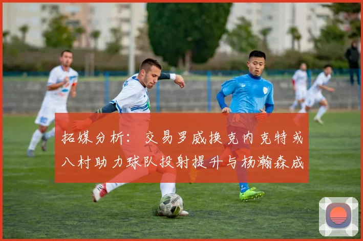 拓媒分析：交易罗威换克内克特或八村助力球队投射提升与杨瀚森成长