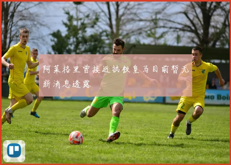 阿莱格里曾接近执教皇马目前暂无新消息透露