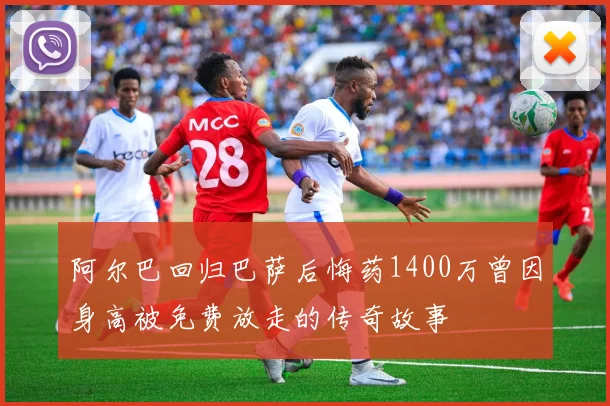 阿尔巴回归巴萨后悔药1400万曾因身高被免费放走的传奇故事