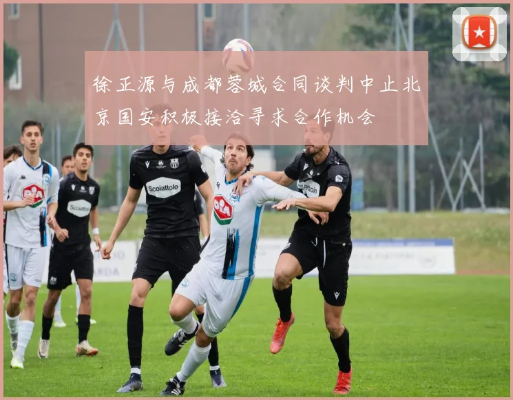 徐正源与成都蓉城合同谈判中止北京国安积极接洽寻求合作机会