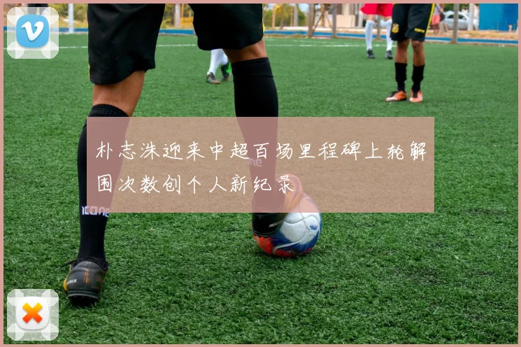 朴志洙迎来中超百场里程碑上轮解围次数创个人新纪录