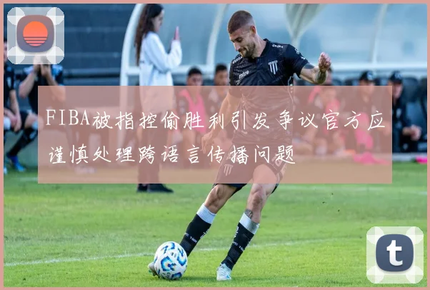 FIBA被指控偷胜利引发争议官方应谨慎处理跨语言传播问题