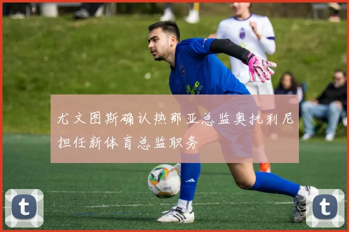 尤文图斯确认热那亚总监奥托利尼担任新体育总监职务