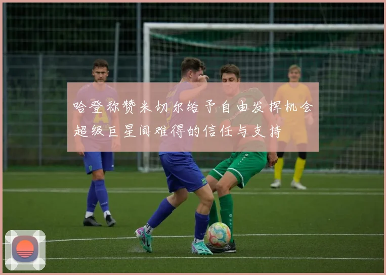 哈登称赞米切尔给予自由发挥机会超级巨星间难得的信任与支持
